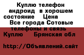 Куплю телефон андроид, в хорошем состояние  › Цена ­ 1 000 - Все города Сотовые телефоны и связь » Куплю   . Брянская обл.